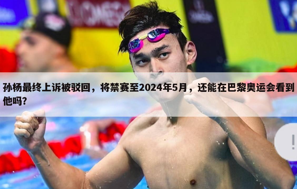 孙杨最终上诉被驳回，将禁赛至2024年5月，还能在巴黎奥运会看到他吗？