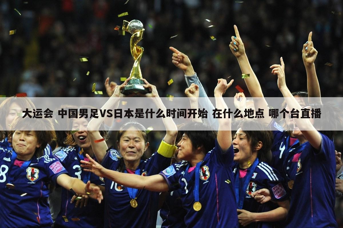 大运会 中国男足VS日本是什么时间开始 在什么地点 哪个台直播