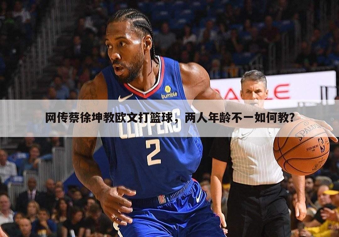 网传蔡徐坤教欧文打篮球，两人年龄不一如何教？